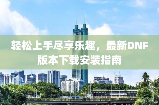 輕松上手盡享樂(lè )趣，最新DNF版本下載安裝指南