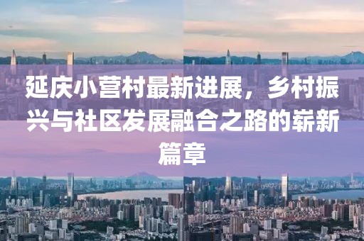 延慶小營(yíng)村最新進(jìn)展，鄉村振興與社區發(fā)展融合之路的嶄新篇章