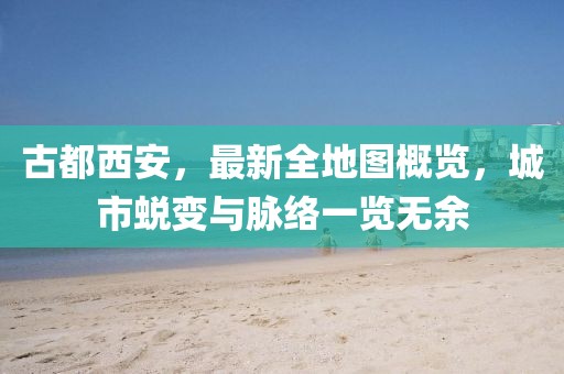 古都西安，最新全地圖概覽，城市蛻變與脈絡(luò )一覽無(wú)余