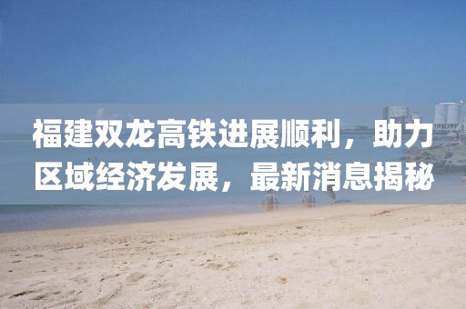 福建雙龍高鐵進(jìn)展順利，助力區域經(jīng)濟發(fā)展，最新消息揭秘