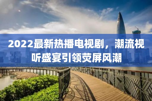 2022最新熱播電視劇，潮流視聽(tīng)盛宴引領(lǐng)熒屏風(fēng)潮