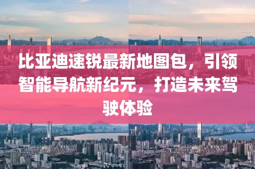比亞迪速銳最新地圖包，引領(lǐng)智能導航新紀元，打造未來(lái)駕駛體驗