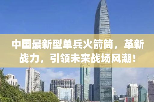 中國最新型單兵火箭筒，革新戰力，引領(lǐng)未來(lái)戰場(chǎng)風(fēng)潮！