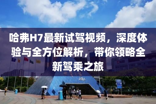 哈弗H7最新試駕視頻，深度體驗與全方位解析，帶你領(lǐng)略全新駕乘之旅