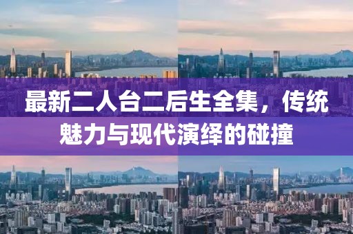 最新二人臺二后生全集，傳統魅力與現代演繹的碰撞