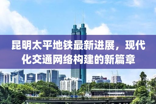 昆明太平地鐵最新進(jìn)展，現代化交通網(wǎng)絡(luò )構建的新篇章