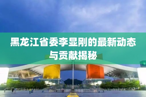 黑龍江省委李顯剛的最新動(dòng)態(tài)與貢獻揭秘