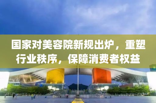 國家對美容院新規出爐，重塑行業(yè)秩序，保障消費者權益