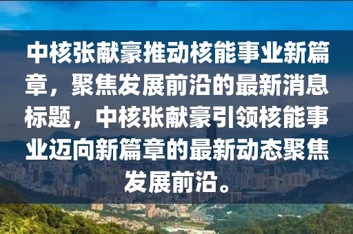 中核張獻豪推動(dòng)核能事業(yè)新篇章，聚焦發(fā)展前沿的最新消息標題，中核張獻豪引領(lǐng)核能事業(yè)邁向新篇章的最新動(dòng)態(tài)聚焦發(fā)展前沿。