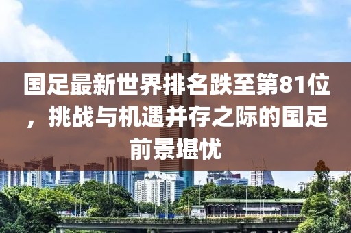 國足最新世界排名跌至第81位，挑戰與機遇并存之際的國足前景堪憂(yōu)