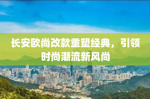 長(cháng)安歐尚改款重塑經(jīng)典，引領(lǐng)時(shí)尚潮流新風(fēng)尚