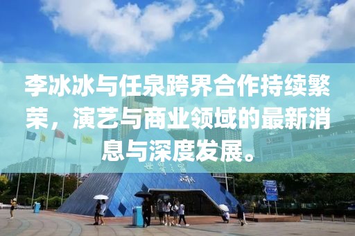 李冰冰與任泉跨界合作持續繁榮，演藝與商業(yè)領(lǐng)域的最新消息與深度發(fā)展。