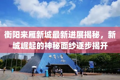 衡陽(yáng)來(lái)雁新城最新進(jìn)展揭秘，新城崛起的神秘面紗逐步揭開(kāi)
