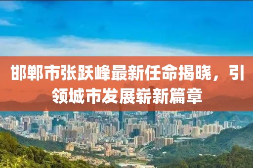 邯鄲市張躍峰最新任命揭曉，引領(lǐng)城市發(fā)展嶄新篇章