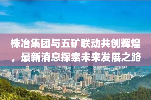 株冶集團與五礦聯(lián)動(dòng)共創(chuàng  )輝煌，最新消息探索未來(lái)發(fā)展之路