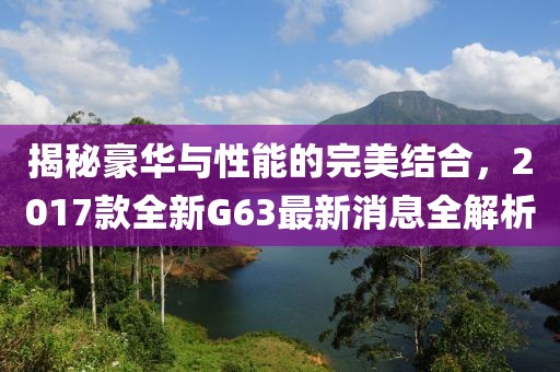 揭秘豪華與性能的完美結合，2017款全新G63最新消息全解析