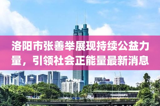 洛陽(yáng)市張善舉展現持續公益力量，引領(lǐng)社會(huì )正能量最新消息