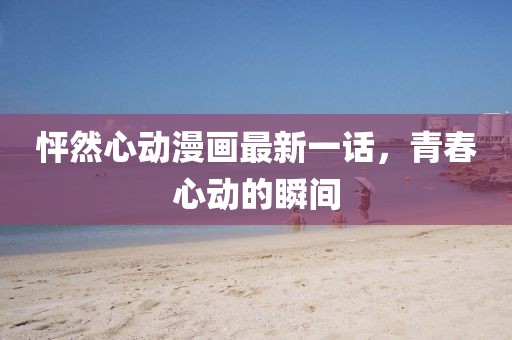 怦然心動(dòng)漫畫(huà)最新一話(huà)，青春心動(dòng)的瞬間
