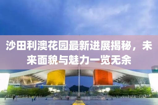 沙田利澳花園最新進(jìn)展揭秘，未來(lái)面貌與魅力一覽無(wú)余