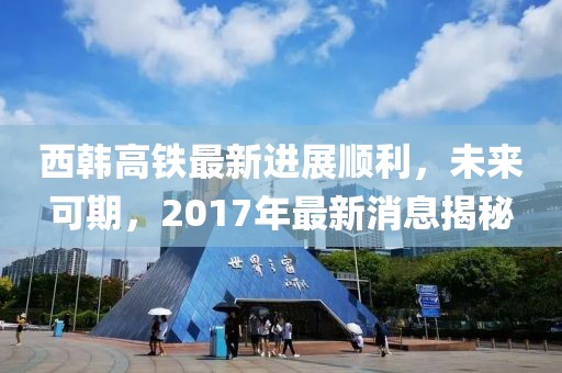 西韓高鐵最新進(jìn)展順利，未來(lái)可期，2017年最新消息揭秘