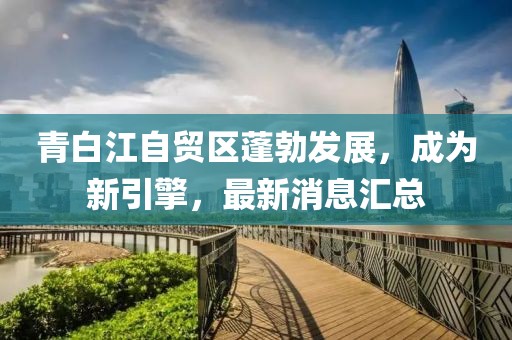 青白江自貿區蓬勃發(fā)展，成為新引擎，最新消息匯總