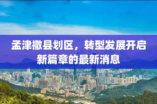 孟津撤縣劃區，轉型發(fā)展開(kāi)啟新篇章的最新消息