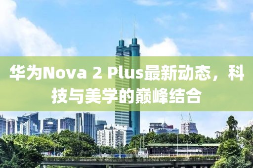 華為Nova 2 Plus最新動(dòng)態(tài)，科技與美學(xué)的巔峰結合