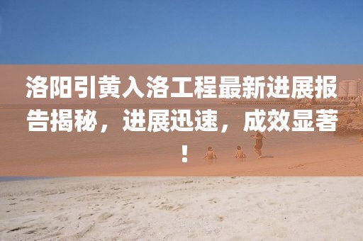洛陽(yáng)引黃入洛工程最新進(jìn)展報告揭秘，進(jìn)展迅速，成效顯著(zhù)！