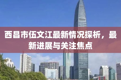 西昌市伍文江最新情況探析，最新進(jìn)展與關(guān)注焦點(diǎn)
