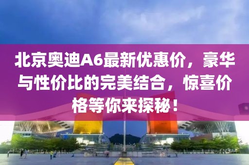 北京奧迪A6最新優(yōu)惠價(jià)，豪華與性?xún)r(jià)比的完美結合，驚喜價(jià)格等你來(lái)探秘！