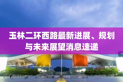 玉林二環(huán)西路最新進(jìn)展、規劃與未來(lái)展望消息速遞
