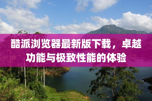 酷派瀏覽器最新版下載，卓越功能與極致性能的體驗