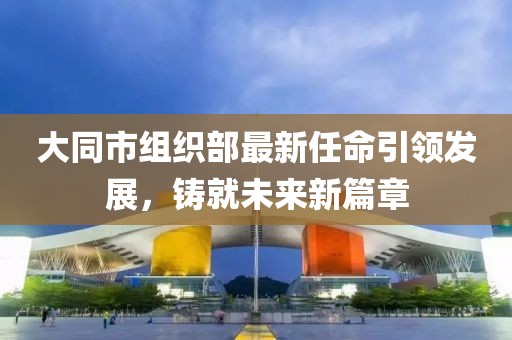 大同市組織部最新任命引領(lǐng)發(fā)展，鑄就未來(lái)新篇章