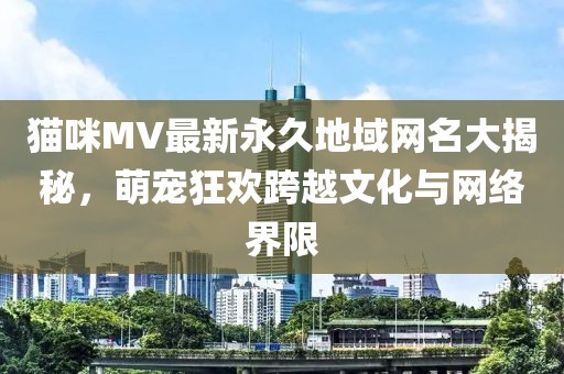 貓咪MV最新永久地域網(wǎng)名大揭秘，萌寵狂歡跨越文化與網(wǎng)絡(luò )界限