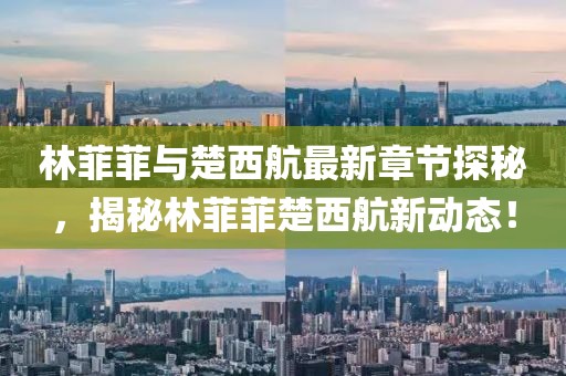 林菲菲與楚西航最新章節探秘，揭秘林菲菲楚西航新動(dòng)態(tài)！