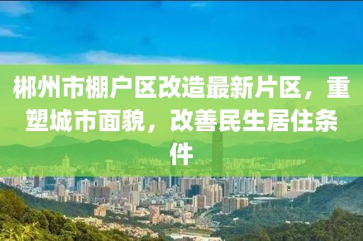 郴州市棚戶(hù)區改造最新片區，重塑城市面貌，改善民生居住條件