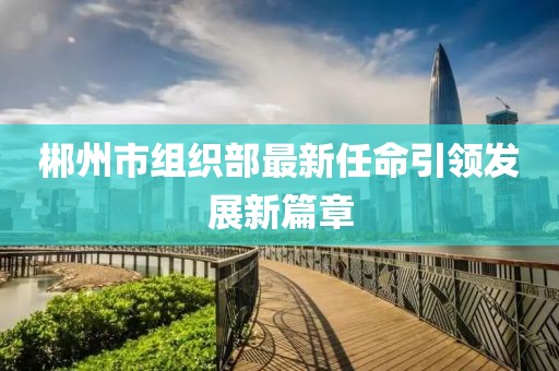 郴州市組織部最新任命引領(lǐng)發(fā)展新篇章