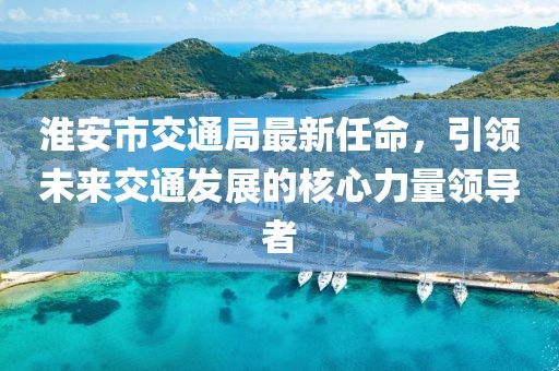 淮安市交通局最新任命，引領(lǐng)未來(lái)交通發(fā)展的核心力量領(lǐng)導者