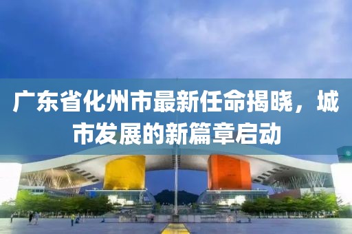廣東省化州市最新任命揭曉，城市發(fā)展的新篇章啟動(dòng)