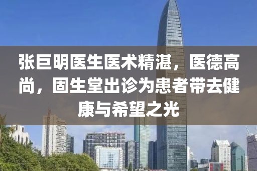 張巨明醫生醫術(shù)精湛，醫德高尚，固生堂出診為患者帶去健康與希望之光