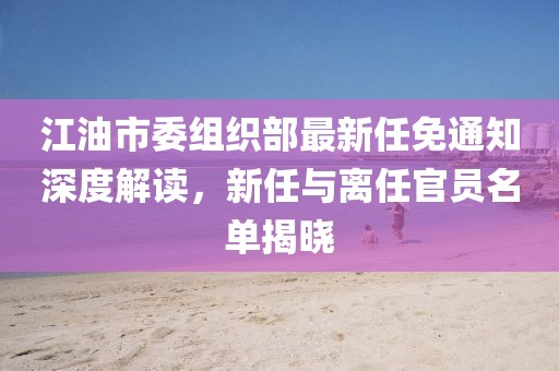 江油市委組織部最新任免通知深度解讀，新任與離任官員名單揭曉