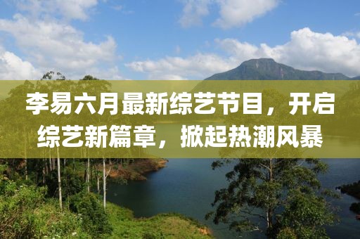 李易六月最新綜藝節目，開(kāi)啟綜藝新篇章，掀起熱潮風(fēng)暴