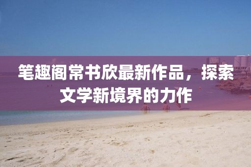 筆趣閣常書(shū)欣最新作品，探索文學(xué)新境界的力作