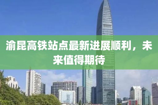 渝昆高鐵站點(diǎn)最新進(jìn)展順利，未來(lái)值得期待