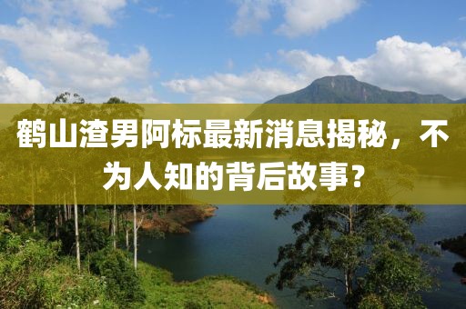 鶴山渣男阿標最新消息揭秘，不為人知的背后故事？