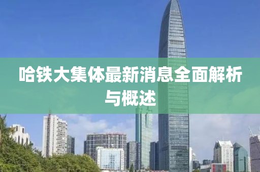 哈鐵大集體最新消息全面解析與概述