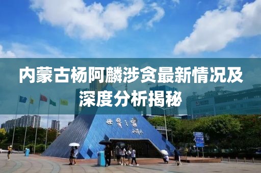 內蒙古楊阿麟涉貪最新情況及深度分析揭秘