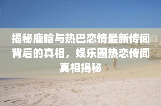 揭秘鹿晗與熱巴戀情最新傳聞背后的真相，娛樂(lè )圈熱戀傳聞?wù)嫦嘟颐? class=
