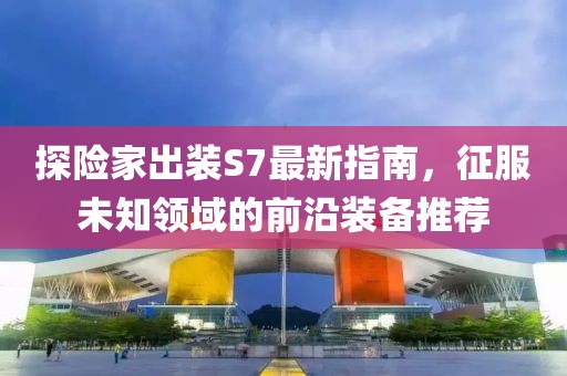 探險家出裝S7最新指南，征服未知領(lǐng)域的前沿裝備推薦