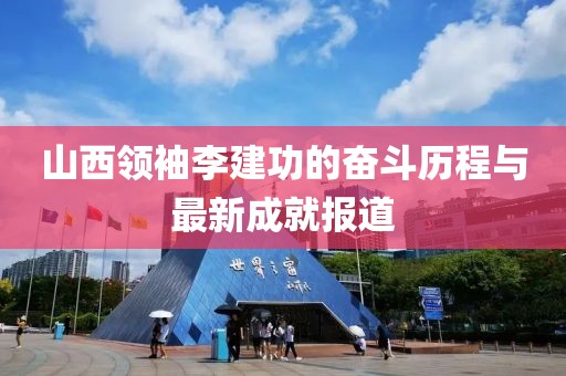 山西領(lǐng)袖李建功的奮斗歷程與最新成就報道